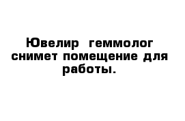 Ювелир- геммолог снимет помещение для работы.